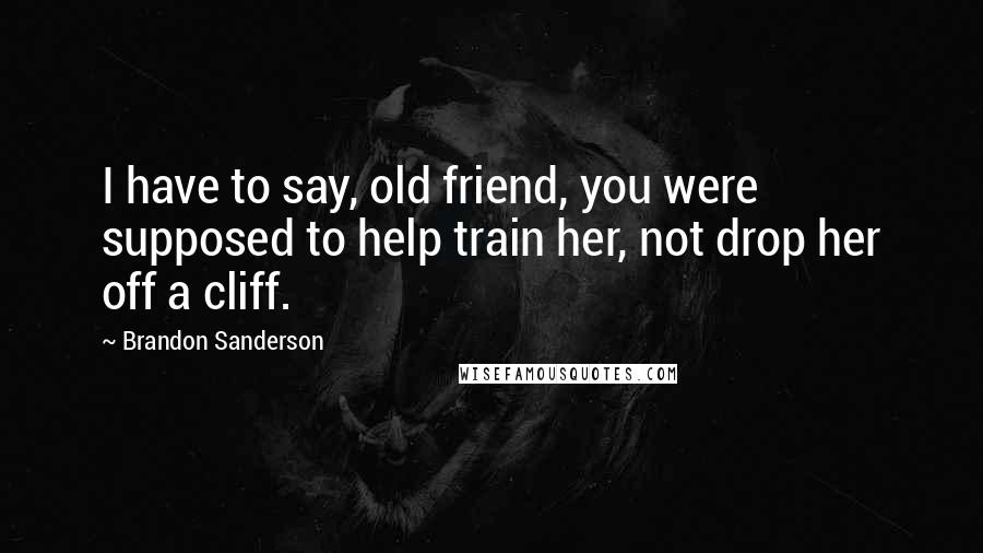 Brandon Sanderson Quotes: I have to say, old friend, you were supposed to help train her, not drop her off a cliff.