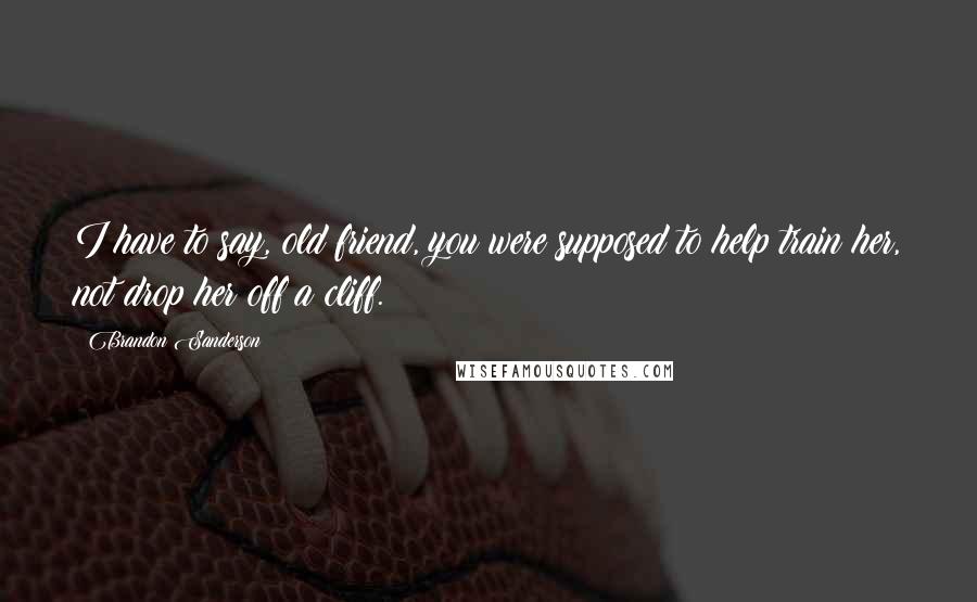 Brandon Sanderson Quotes: I have to say, old friend, you were supposed to help train her, not drop her off a cliff.