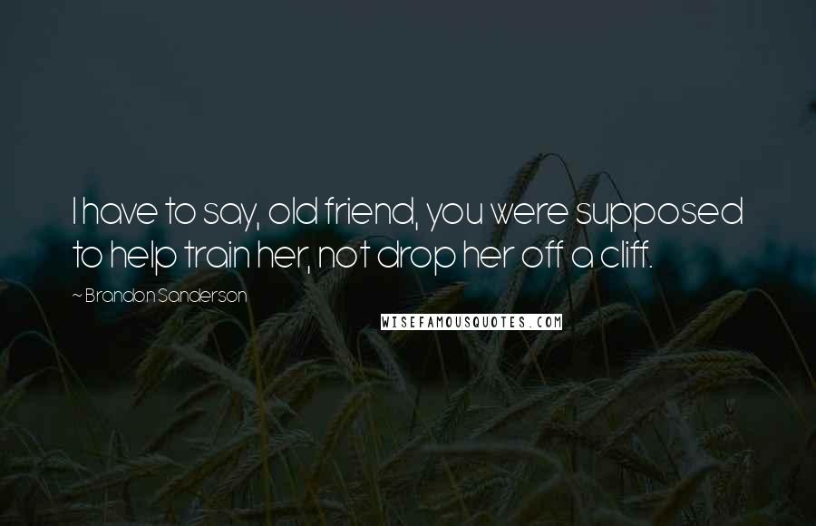 Brandon Sanderson Quotes: I have to say, old friend, you were supposed to help train her, not drop her off a cliff.