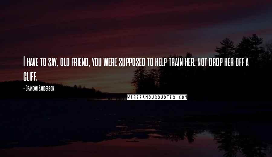 Brandon Sanderson Quotes: I have to say, old friend, you were supposed to help train her, not drop her off a cliff.