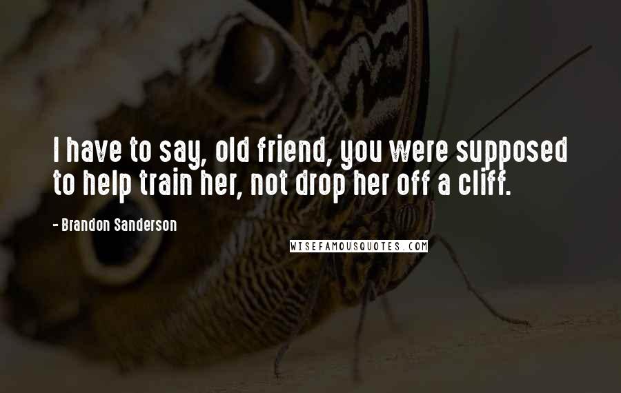 Brandon Sanderson Quotes: I have to say, old friend, you were supposed to help train her, not drop her off a cliff.