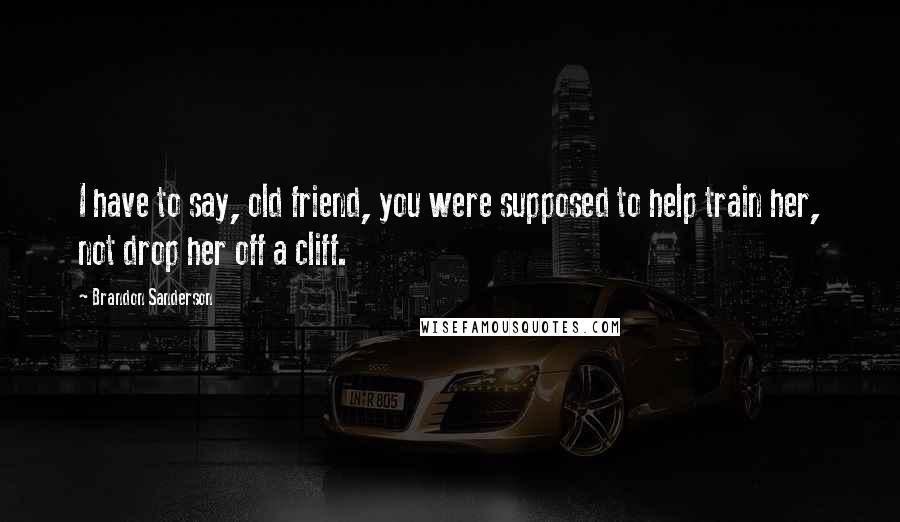 Brandon Sanderson Quotes: I have to say, old friend, you were supposed to help train her, not drop her off a cliff.