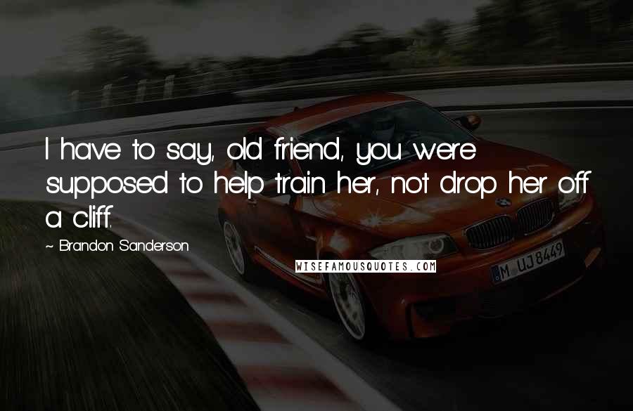 Brandon Sanderson Quotes: I have to say, old friend, you were supposed to help train her, not drop her off a cliff.