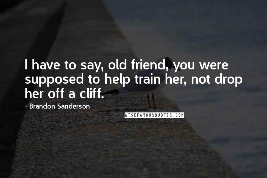 Brandon Sanderson Quotes: I have to say, old friend, you were supposed to help train her, not drop her off a cliff.