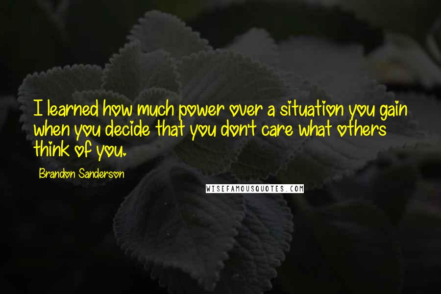 Brandon Sanderson Quotes: I learned how much power over a situation you gain when you decide that you don't care what others think of you.