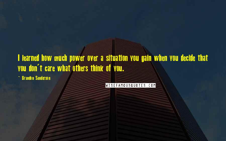 Brandon Sanderson Quotes: I learned how much power over a situation you gain when you decide that you don't care what others think of you.