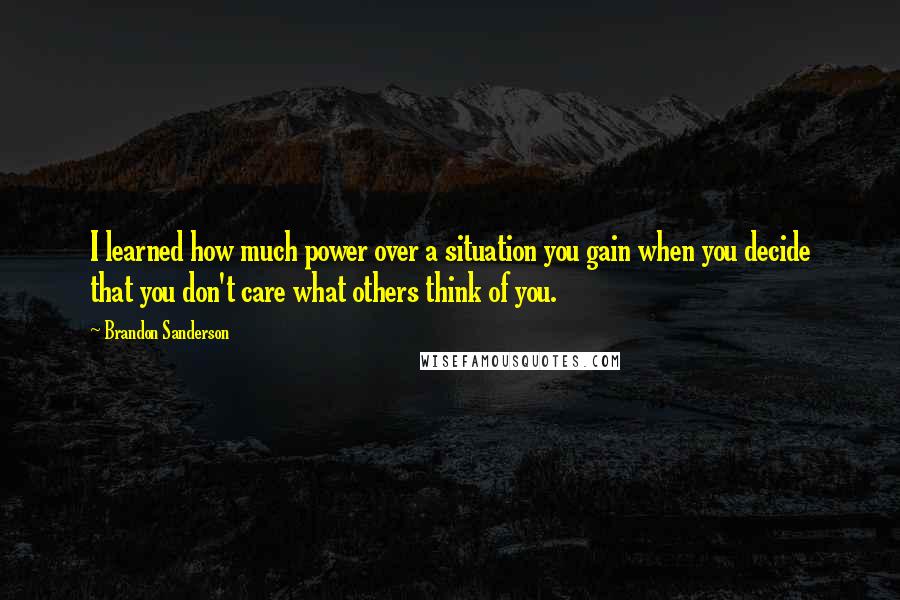 Brandon Sanderson Quotes: I learned how much power over a situation you gain when you decide that you don't care what others think of you.