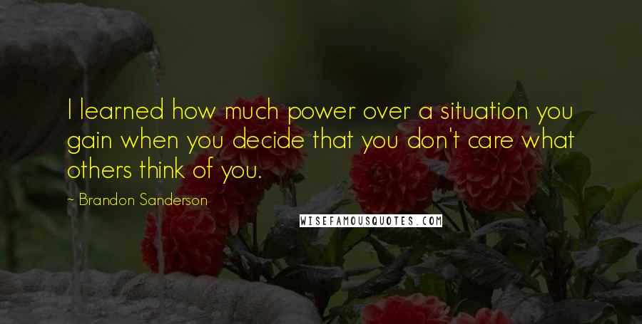 Brandon Sanderson Quotes: I learned how much power over a situation you gain when you decide that you don't care what others think of you.