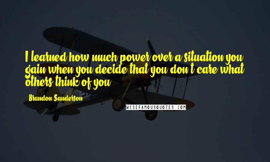 Brandon Sanderson Quotes: I learned how much power over a situation you gain when you decide that you don't care what others think of you.