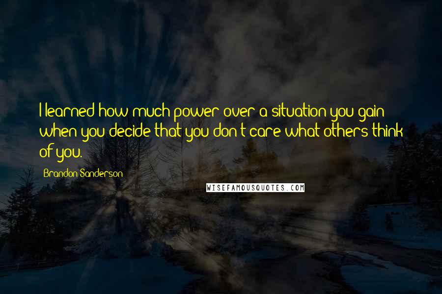 Brandon Sanderson Quotes: I learned how much power over a situation you gain when you decide that you don't care what others think of you.