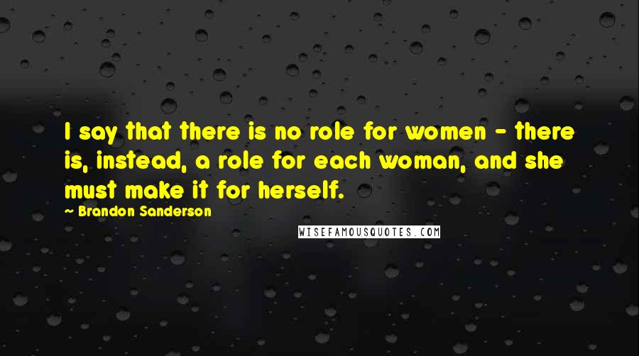 Brandon Sanderson Quotes: I say that there is no role for women - there is, instead, a role for each woman, and she must make it for herself.