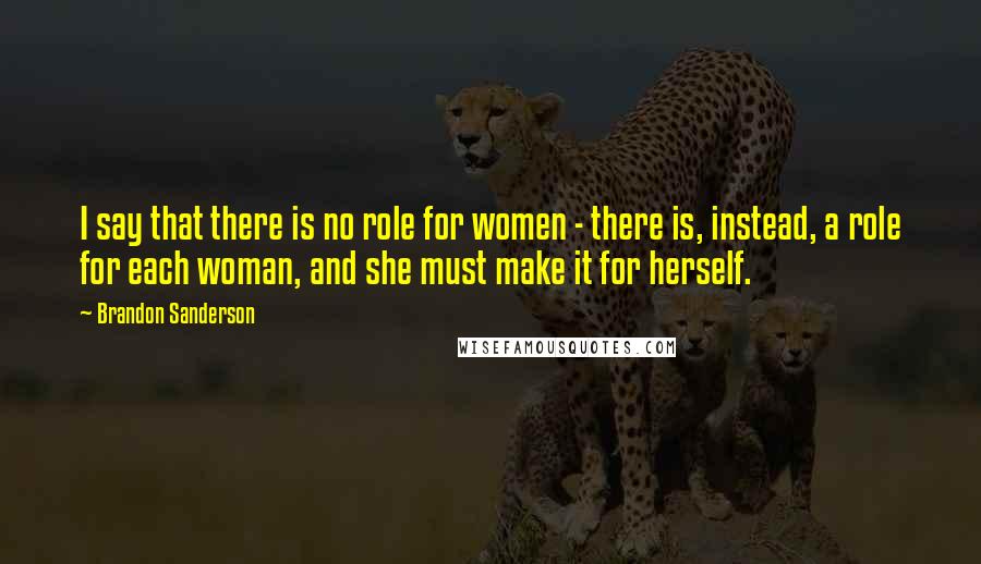 Brandon Sanderson Quotes: I say that there is no role for women - there is, instead, a role for each woman, and she must make it for herself.