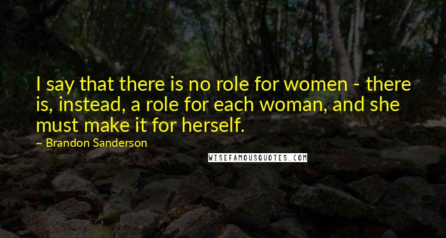 Brandon Sanderson Quotes: I say that there is no role for women - there is, instead, a role for each woman, and she must make it for herself.