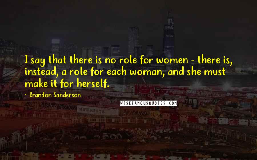 Brandon Sanderson Quotes: I say that there is no role for women - there is, instead, a role for each woman, and she must make it for herself.