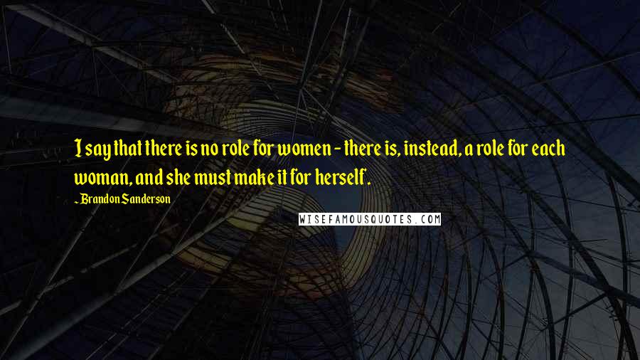 Brandon Sanderson Quotes: I say that there is no role for women - there is, instead, a role for each woman, and she must make it for herself.