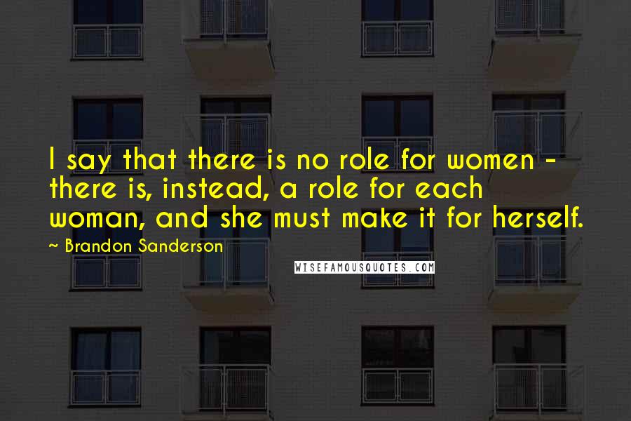 Brandon Sanderson Quotes: I say that there is no role for women - there is, instead, a role for each woman, and she must make it for herself.