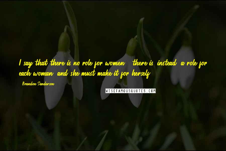 Brandon Sanderson Quotes: I say that there is no role for women - there is, instead, a role for each woman, and she must make it for herself.