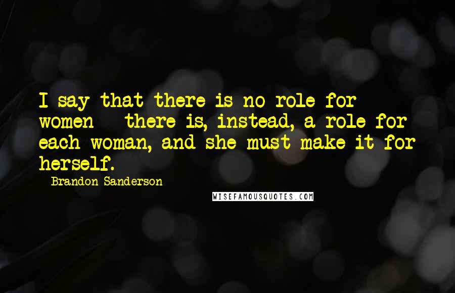 Brandon Sanderson Quotes: I say that there is no role for women - there is, instead, a role for each woman, and she must make it for herself.