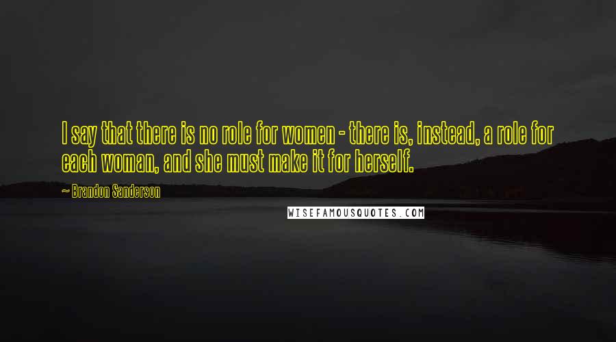 Brandon Sanderson Quotes: I say that there is no role for women - there is, instead, a role for each woman, and she must make it for herself.