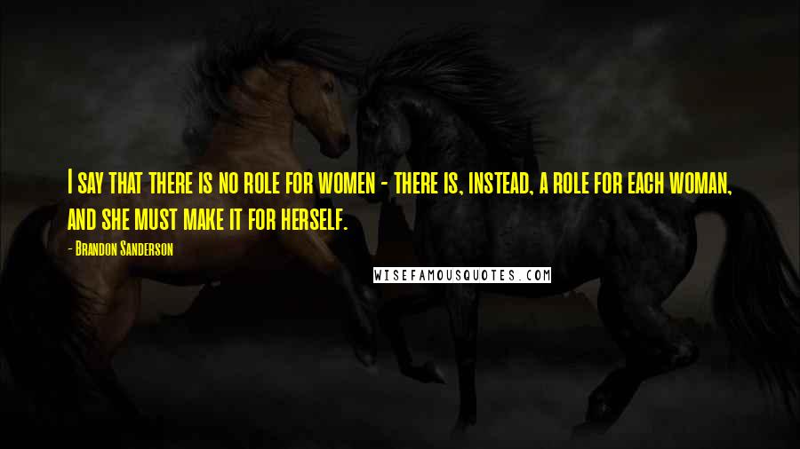 Brandon Sanderson Quotes: I say that there is no role for women - there is, instead, a role for each woman, and she must make it for herself.