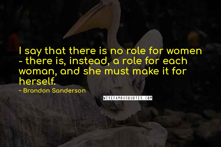 Brandon Sanderson Quotes: I say that there is no role for women - there is, instead, a role for each woman, and she must make it for herself.