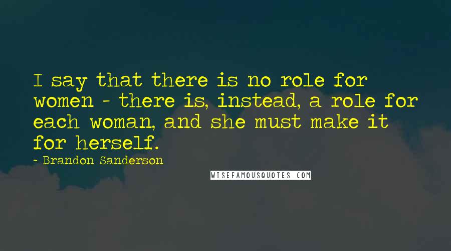 Brandon Sanderson Quotes: I say that there is no role for women - there is, instead, a role for each woman, and she must make it for herself.