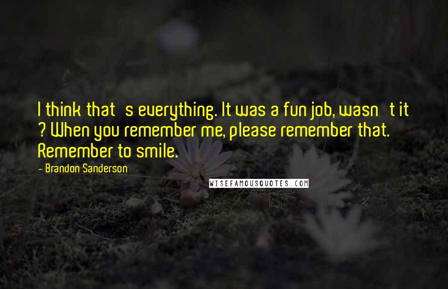 Brandon Sanderson Quotes: I think that's everything. It was a fun job, wasn't it ? When you remember me, please remember that. Remember to smile.