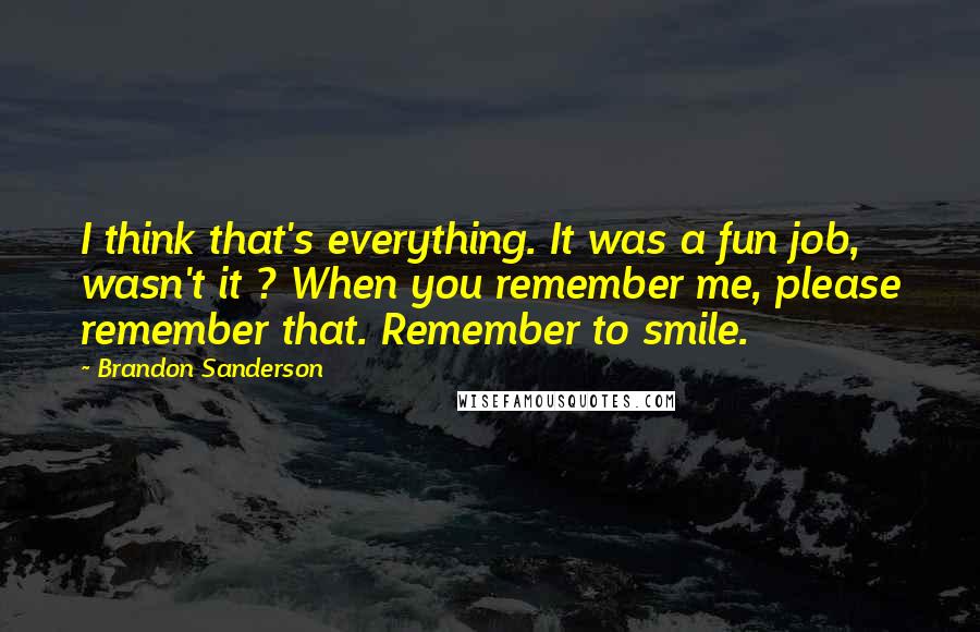 Brandon Sanderson Quotes: I think that's everything. It was a fun job, wasn't it ? When you remember me, please remember that. Remember to smile.