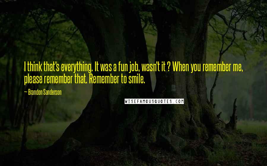 Brandon Sanderson Quotes: I think that's everything. It was a fun job, wasn't it ? When you remember me, please remember that. Remember to smile.