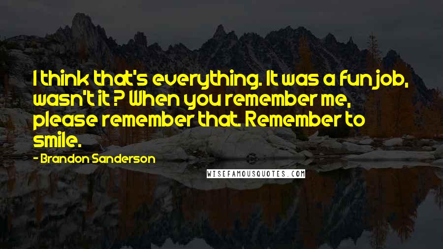 Brandon Sanderson Quotes: I think that's everything. It was a fun job, wasn't it ? When you remember me, please remember that. Remember to smile.