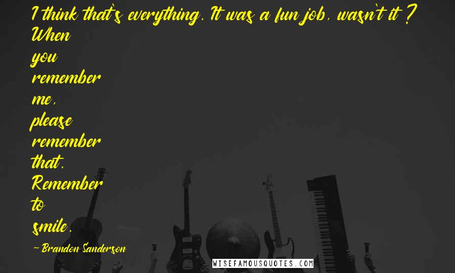 Brandon Sanderson Quotes: I think that's everything. It was a fun job, wasn't it ? When you remember me, please remember that. Remember to smile.