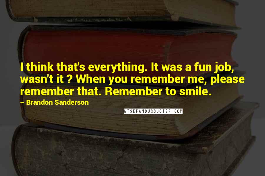 Brandon Sanderson Quotes: I think that's everything. It was a fun job, wasn't it ? When you remember me, please remember that. Remember to smile.