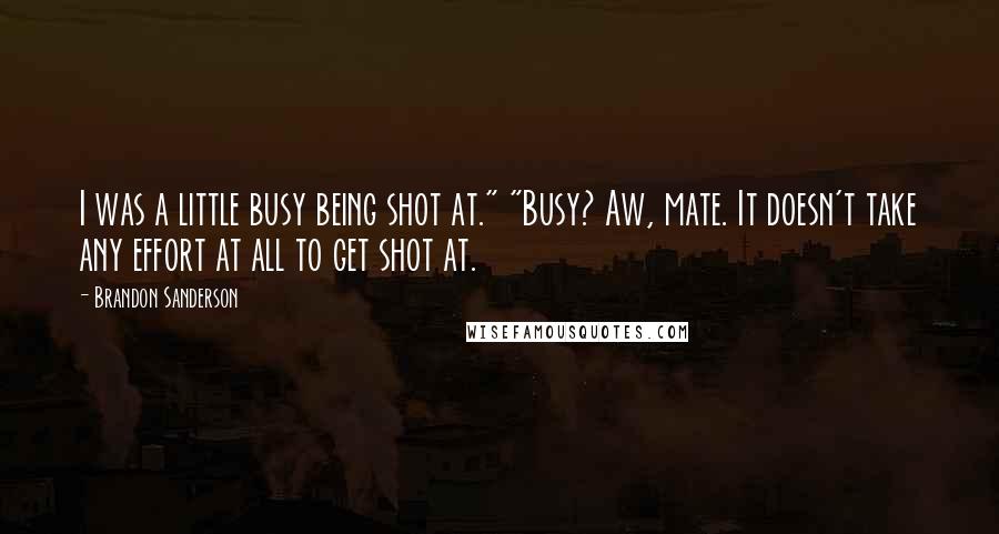 Brandon Sanderson Quotes: I was a little busy being shot at." "Busy? Aw, mate. It doesn't take any effort at all to get shot at.