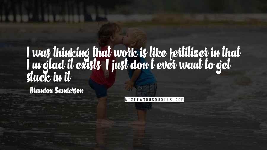 Brandon Sanderson Quotes: I was thinking that work is like fertilizer in that I'm glad it exists; I just don't ever want to get stuck in it.