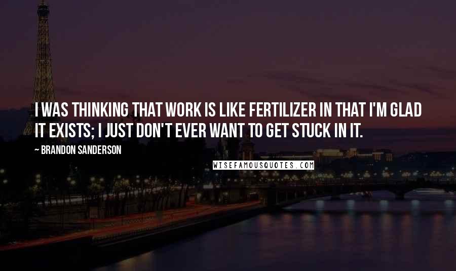 Brandon Sanderson Quotes: I was thinking that work is like fertilizer in that I'm glad it exists; I just don't ever want to get stuck in it.