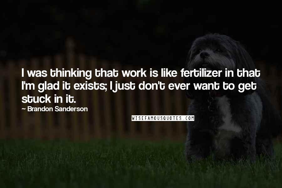 Brandon Sanderson Quotes: I was thinking that work is like fertilizer in that I'm glad it exists; I just don't ever want to get stuck in it.
