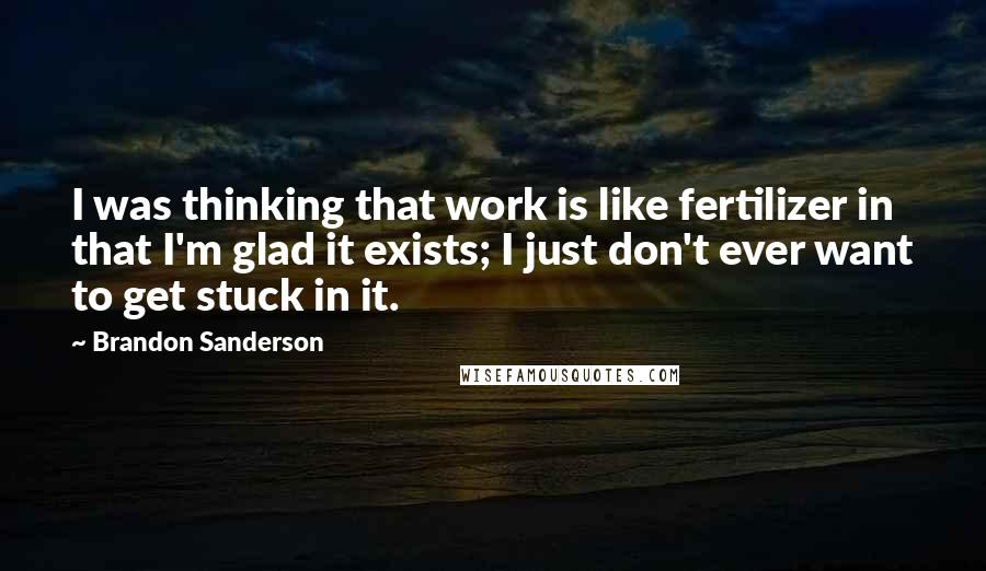 Brandon Sanderson Quotes: I was thinking that work is like fertilizer in that I'm glad it exists; I just don't ever want to get stuck in it.
