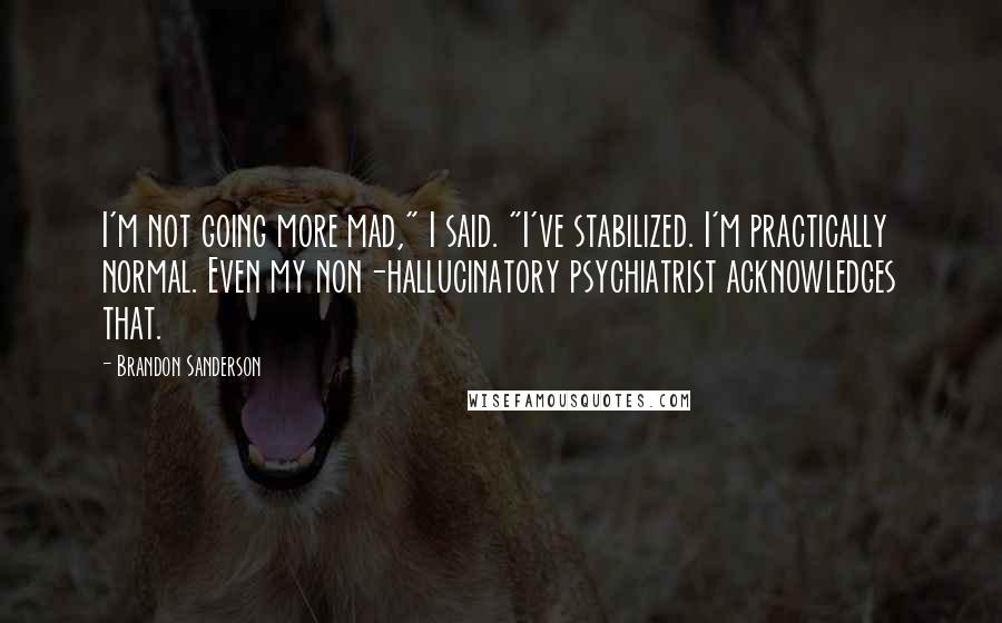 Brandon Sanderson Quotes: I'm not going more mad," I said. "I've stabilized. I'm practically normal. Even my non-hallucinatory psychiatrist acknowledges that.