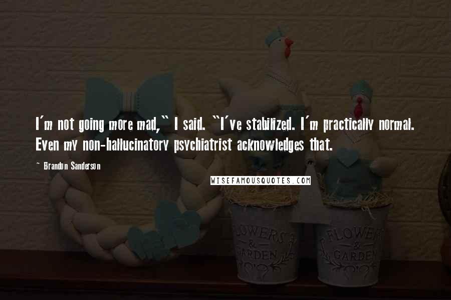 Brandon Sanderson Quotes: I'm not going more mad," I said. "I've stabilized. I'm practically normal. Even my non-hallucinatory psychiatrist acknowledges that.