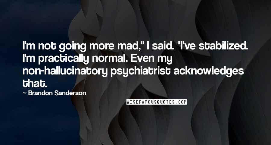 Brandon Sanderson Quotes: I'm not going more mad," I said. "I've stabilized. I'm practically normal. Even my non-hallucinatory psychiatrist acknowledges that.