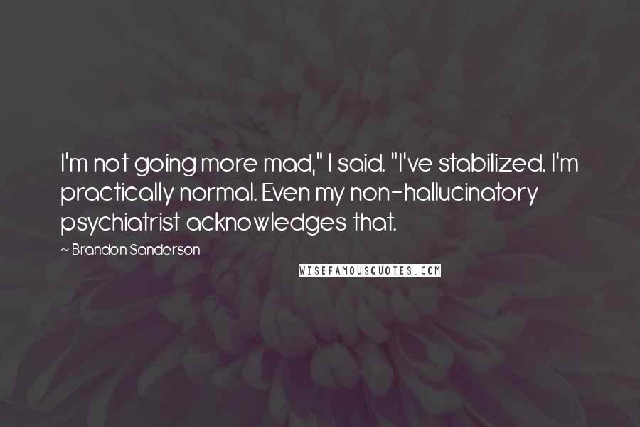 Brandon Sanderson Quotes: I'm not going more mad," I said. "I've stabilized. I'm practically normal. Even my non-hallucinatory psychiatrist acknowledges that.