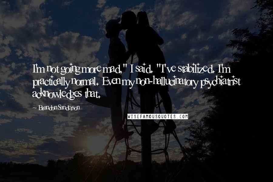 Brandon Sanderson Quotes: I'm not going more mad," I said. "I've stabilized. I'm practically normal. Even my non-hallucinatory psychiatrist acknowledges that.