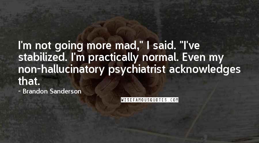 Brandon Sanderson Quotes: I'm not going more mad," I said. "I've stabilized. I'm practically normal. Even my non-hallucinatory psychiatrist acknowledges that.