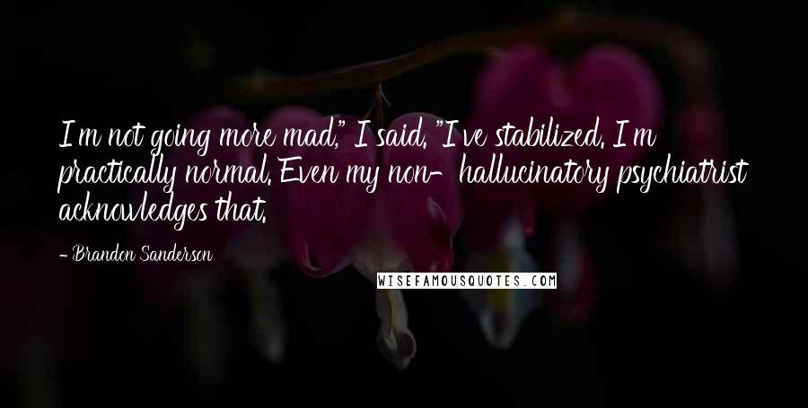 Brandon Sanderson Quotes: I'm not going more mad," I said. "I've stabilized. I'm practically normal. Even my non-hallucinatory psychiatrist acknowledges that.