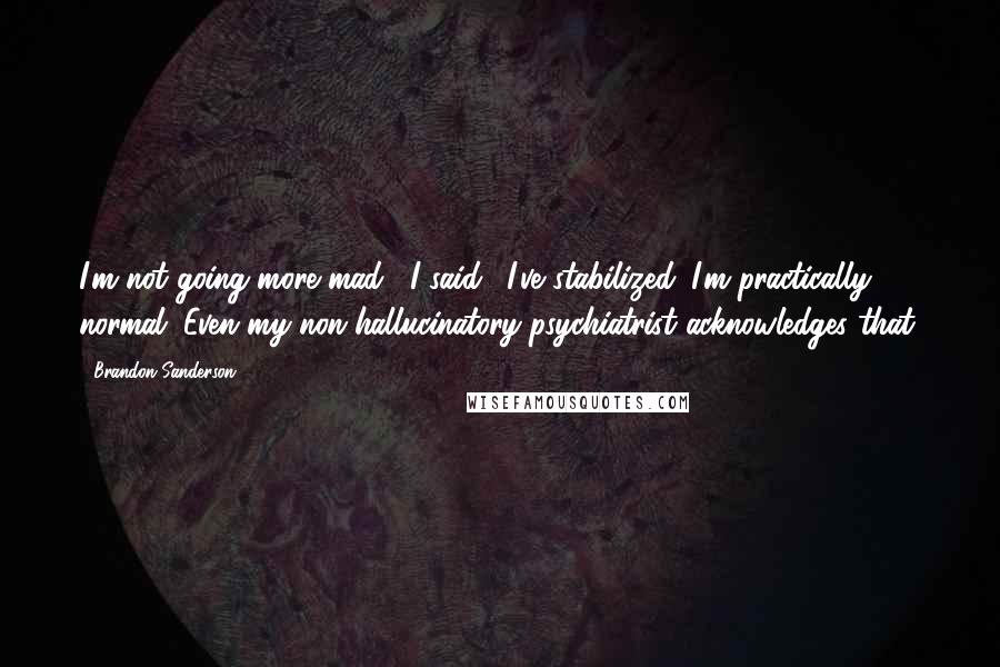 Brandon Sanderson Quotes: I'm not going more mad," I said. "I've stabilized. I'm practically normal. Even my non-hallucinatory psychiatrist acknowledges that.