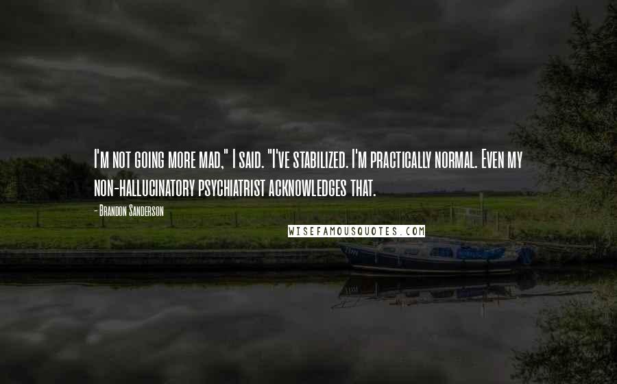 Brandon Sanderson Quotes: I'm not going more mad," I said. "I've stabilized. I'm practically normal. Even my non-hallucinatory psychiatrist acknowledges that.