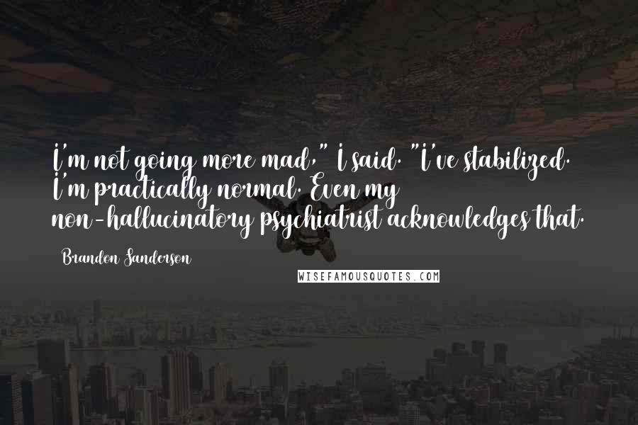 Brandon Sanderson Quotes: I'm not going more mad," I said. "I've stabilized. I'm practically normal. Even my non-hallucinatory psychiatrist acknowledges that.