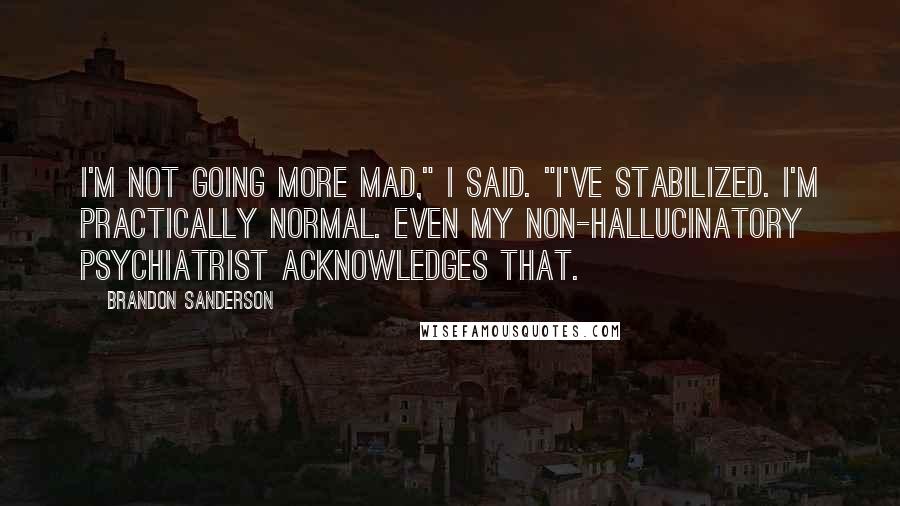 Brandon Sanderson Quotes: I'm not going more mad," I said. "I've stabilized. I'm practically normal. Even my non-hallucinatory psychiatrist acknowledges that.