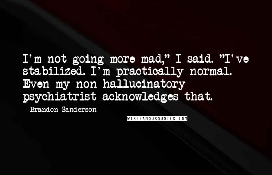 Brandon Sanderson Quotes: I'm not going more mad," I said. "I've stabilized. I'm practically normal. Even my non-hallucinatory psychiatrist acknowledges that.