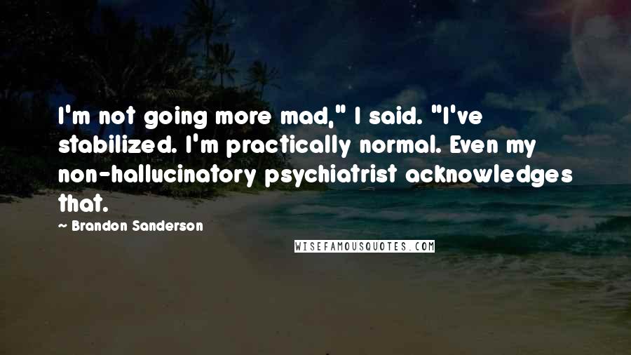 Brandon Sanderson Quotes: I'm not going more mad," I said. "I've stabilized. I'm practically normal. Even my non-hallucinatory psychiatrist acknowledges that.